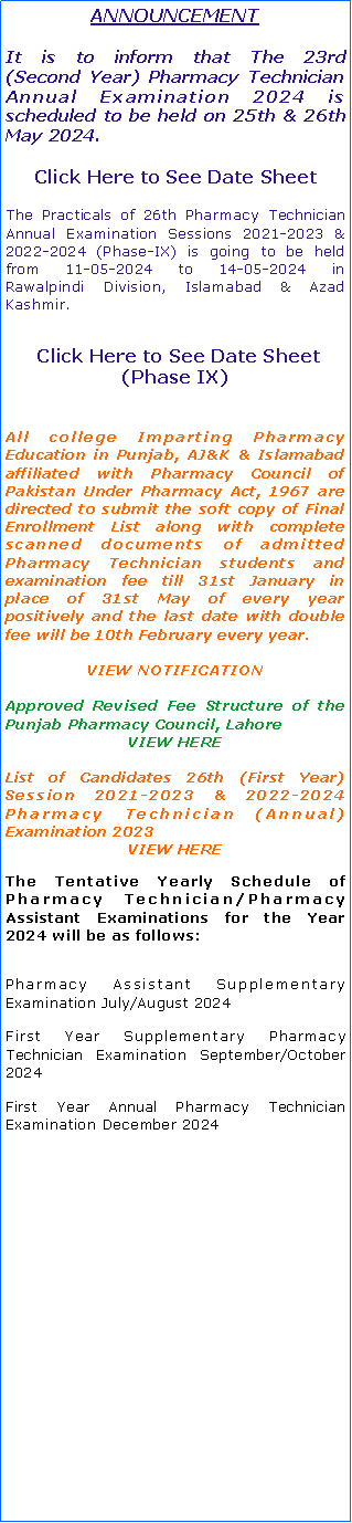 Text Box: Student Alert The following institutes are not allowed to enroll students in Pharm. D Program for Fall Session 2023-28 due to implementation of revised Higher Education Commission Institutional Policy 2024 and lack of valid affiliation of a Public Sector University. Click Here to See NotificationThe Practicals of 26th Pharmacy Technician Annual Examination Sessions 2021-2023 & 2022-2024 (Phase-V) is going to be held from 30-03-2024 to 02-04-2024 in Gujranwala Division.  Click Here to See Date Sheet (Phase V)ANNOUNCEMENT
It is to inform that The 23rd   (Second Year) of Pharmacy Technician Annual Examination 2024 which was scheduled to be held Tentatively on 23rd & 24th March 2024 are re-scheduled due to Ramadan to be held on 27th & 28th April 2024 after Eid.All college Imparting Pharmacy Education in Punjab, AJ&K & Islamabad affiliated with Pharmacy Council of Pakistan Under Pharmacy Act, 1967 are directed to submit the soft copy of Final Enrollment List along with complete scanned documents of admitted Pharmacy Technician students and examination fee till 31st January in place of 31st May of every year positively and the last date with double fee will be 10th February every year.VIEW NOTIFICATIONApproved Revised Fee Structure of the Punjab Pharmacy Council, LahoreVIEW HEREList of Candidates 26th (First Year) Session 2021-2023 & 2022-2024 Pharmacy Technician (Annual) Examination 2023VIEW HEREThe Tentative Yearly Schedule of Pharmacy Technician/Pharmacy Assistant Examinations for the Year 2024 will be as follows:Second Year Annual Pharmacy Technician Examination April 2024Pharmacy Assistant Supplementary Examination May/June 2024First Year Supplementary Pharmacy Technician Examination August/September 2024First Year Annual Pharmacy Technician Examination December 2024