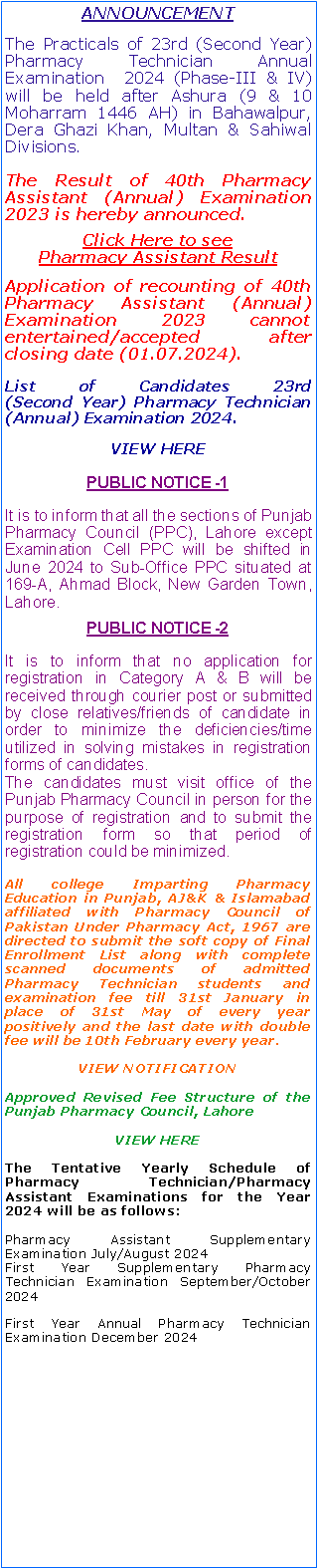Text Box: ANNOUNCEMENTThe Practicals of 23rd (Second Year) Pharmacy Technician Annual Examination  2024 (Phase-III & IV) will be held after Ashura (9 & 10 Moharram 1446 AH) in Bahawalpur, Dera Ghazi Khan, Multan & Sahiwal Divisions.The Result of 40th Pharmacy Assistant (Annual) Examination 2023 is hereby announced.Click Here to see                Pharmacy Assistant ResultApplication of recounting of 40th Pharmacy Assistant (Annual) Examination 2023 cannot entertained/accepted after closing date (01.07.2024).List of Candidates 23rd                    (Second Year) Pharmacy Technician (Annual) Examination 2024.VIEW HEREPUBLIC NOTICE -1 It is to inform that all the sections of Punjab Pharmacy Council (PPC), Lahore except Examination Cell PPC will be shifted in June 2024 to Sub-Office PPC situated at 169-A, Ahmad Block, New Garden Town, Lahore. PUBLIC NOTICE -2 It is to inform that no application for registration in Category A & B will be received through courier post or submitted by close relatives/friends of candidate in order to minimize the deficiencies/time utilized in solving mistakes in registration forms of candidates.The candidates must visit office of the Punjab Pharmacy Council in person for the purpose of registration and to submit the registration form so that period of registration could be minimized.All college Imparting Pharmacy Education in Punjab, AJ&K & Islamabad affiliated with Pharmacy Council of Pakistan Under Pharmacy Act, 1967 are directed to submit the soft copy of Final Enrollment List along with complete scanned documents of admitted Pharmacy Technician students and examination fee till 31st January in place of 31st May of every year positively and the last date with double fee will be 10th February every year.VIEW NOTIFICATIONApproved Revised Fee Structure of the Punjab Pharmacy Council, LahoreVIEW HEREThe Tentative Yearly Schedule of Pharmacy Technician/Pharmacy Assistant Examinations for the Year 2024 will be as follows:Pharmacy Assistant Supplementary Examination July/August 2024First Year Supplementary Pharmacy Technician Examination September/October 2024First Year Annual Pharmacy Technician Examination December 2024
